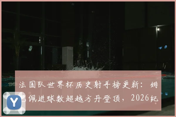 法国队世界杯历史射手榜更新:姆巴佩进球数超越方丹登顶,2026纪录展望