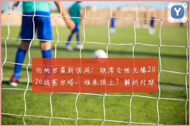 伯纳尔最新伤病：缺席合练无缘2026战塞尔塔，谁来顶上？解析对球队影响及恢复时间表