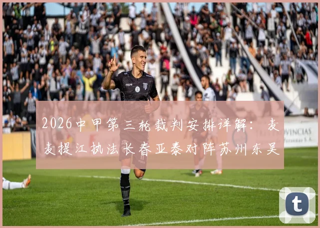 2026中甲第三轮裁判安排详解:麦麦提江执法长春亚泰对阵苏州东吴,附本轮全部执法名单