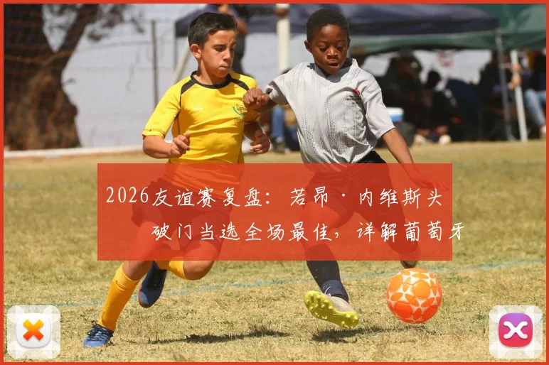 2026友谊赛复盘：若昂·内维斯头球破门当选全场最佳，详解葡萄牙对阵民主刚果制胜一球