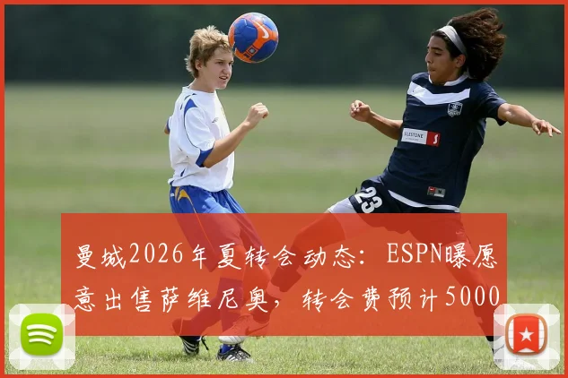 曼城2026年夏转会动态：ESPN曝愿意出售萨维尼奥，转会费预计5000万欧元，附球员前景与离队分析